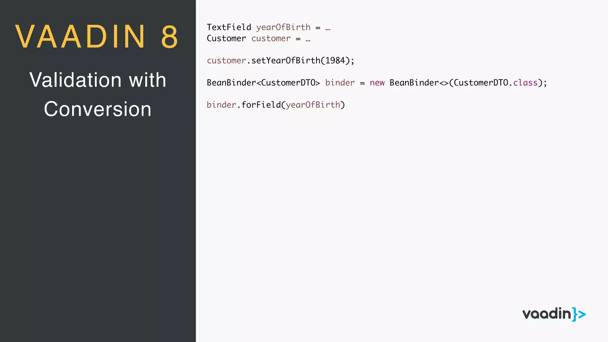 TextField yearOfBirth = …
Customer customer = …
customer.setYearOfBirth(1984);
BeanBinder<CustomerDTO> binder = new BeanBinder<>(CustomerDTO.class);
binder.forField(yearOfBirth)
Validation with
Conversion
VAADIN 8
 