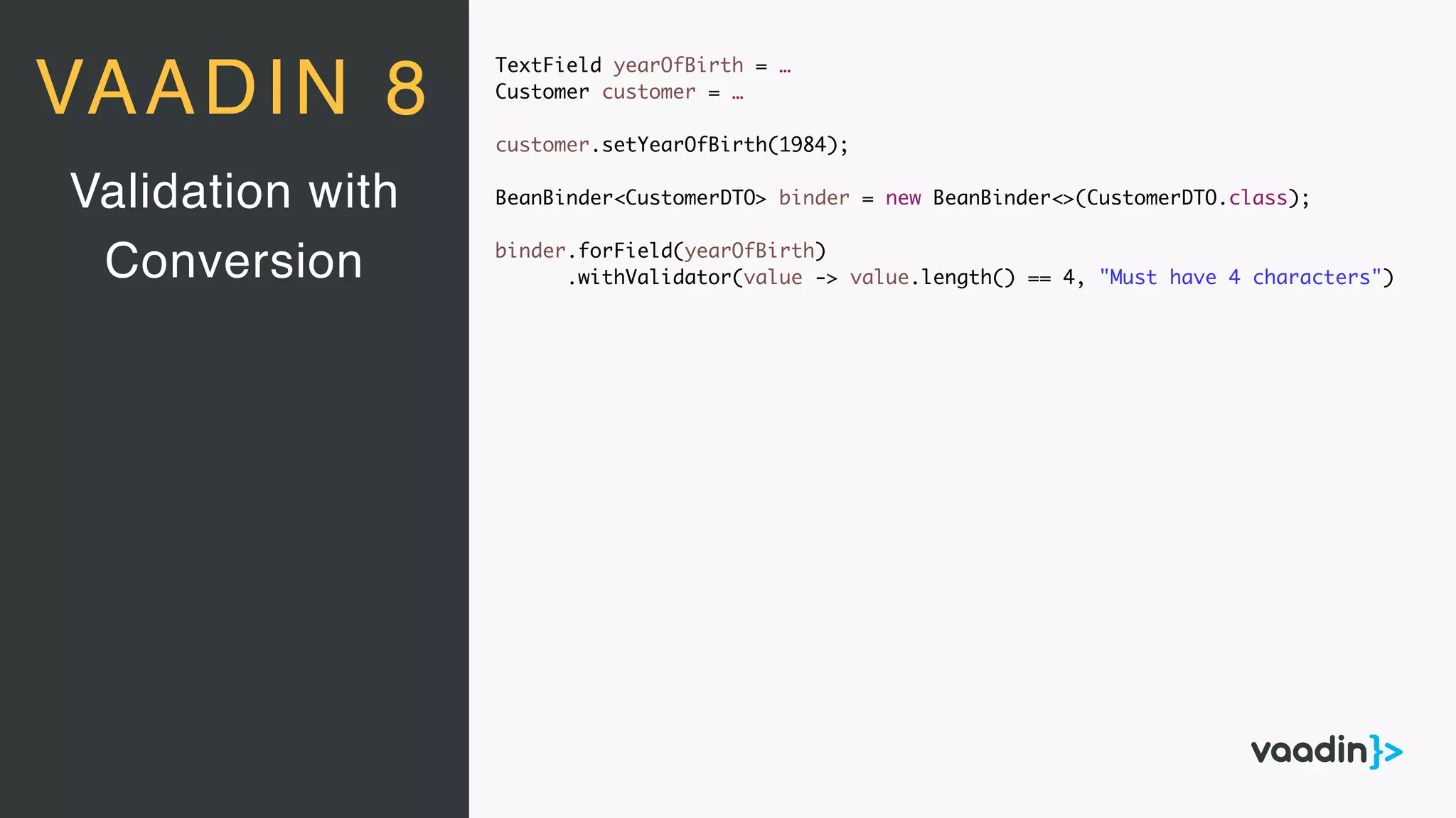 TextField yearOfBirth = …
Customer customer = …
customer.setYearOfBirth(1984);
BeanBinder<CustomerDTO> binder = new BeanBinder<>(CustomerDTO.class);
binder.forField(yearOfBirth)
.withValidator(value -> value.length() == 4, "Must have 4 characters")
Validation with
Conversion
VAADIN 8
 
