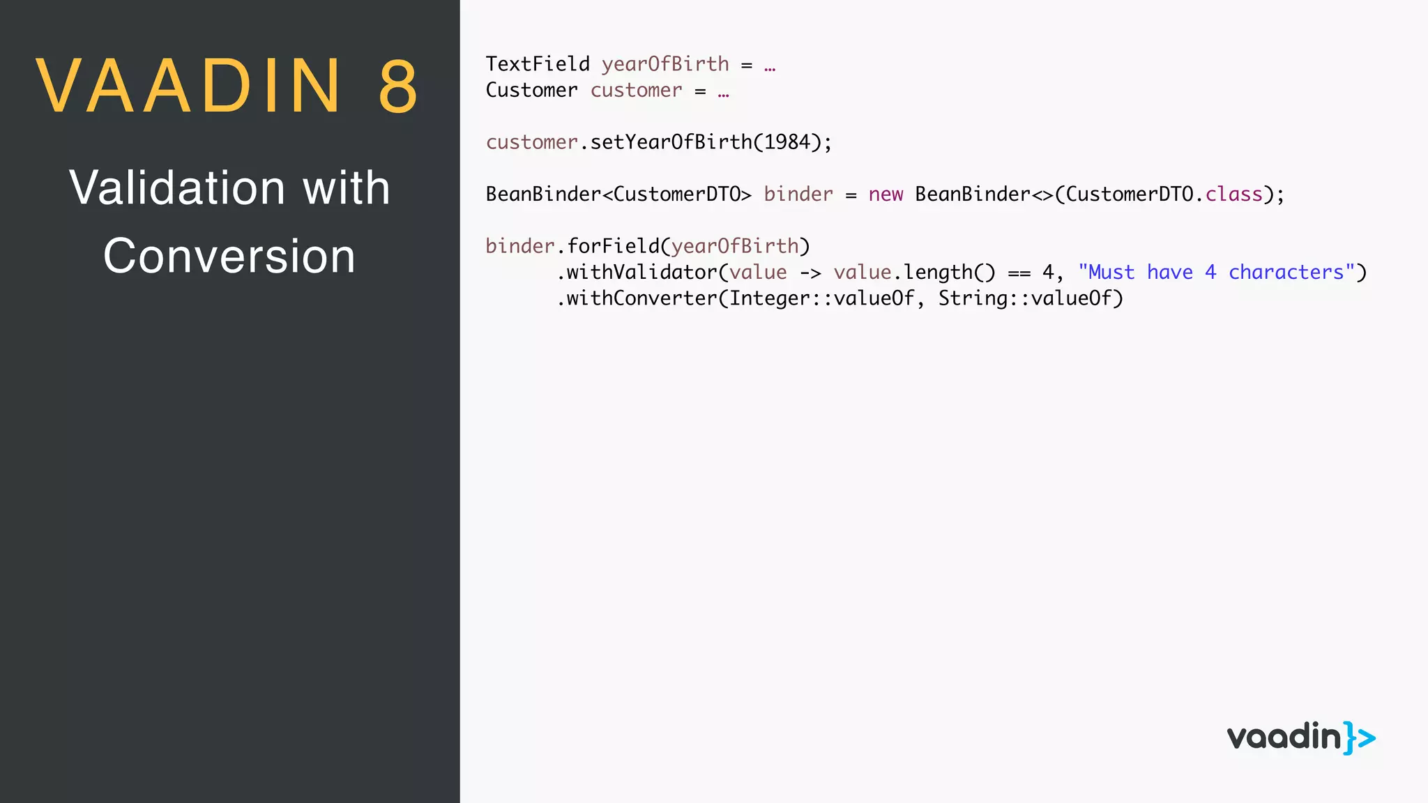 TextField yearOfBirth = …
Customer customer = …
customer.setYearOfBirth(1984);
BeanBinder<CustomerDTO> binder = new BeanBinder<>(CustomerDTO.class);
binder.forField(yearOfBirth)
.withValidator(value -> value.length() == 4, "Must have 4 characters")
.withConverter(Integer::valueOf, String::valueOf)
Validation with
Conversion
VAADIN 8
 