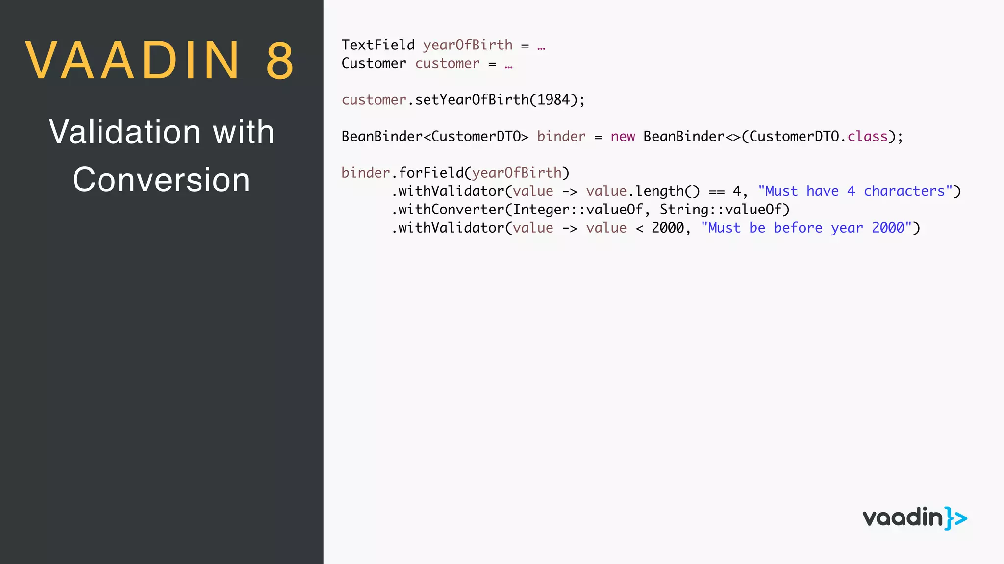 TextField yearOfBirth = …
Customer customer = …
customer.setYearOfBirth(1984);
BeanBinder<CustomerDTO> binder = new BeanBinder<>(CustomerDTO.class);
binder.forField(yearOfBirth)
.withValidator(value -> value.length() == 4, "Must have 4 characters")
.withConverter(Integer::valueOf, String::valueOf)
.withValidator(value -> value < 2000, "Must be before year 2000")
Validation with
Conversion
VAADIN 8
 