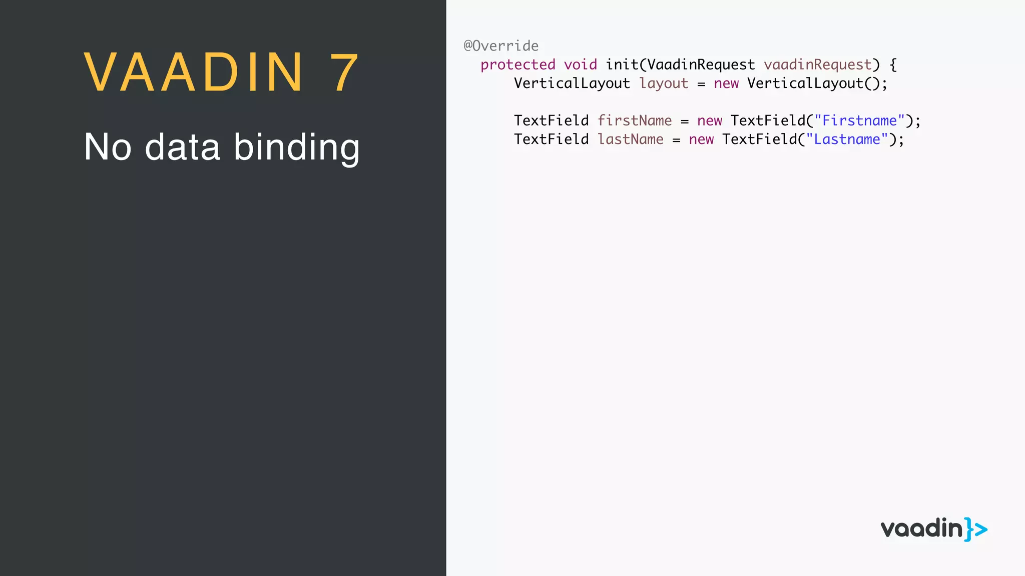 @Override
protected void init(VaadinRequest vaadinRequest) {
VerticalLayout layout = new VerticalLayout();
TextField firstName = new TextField("Firstname");
TextField lastName = new TextField("Lastname");
No data binding
VAADIN 7
 