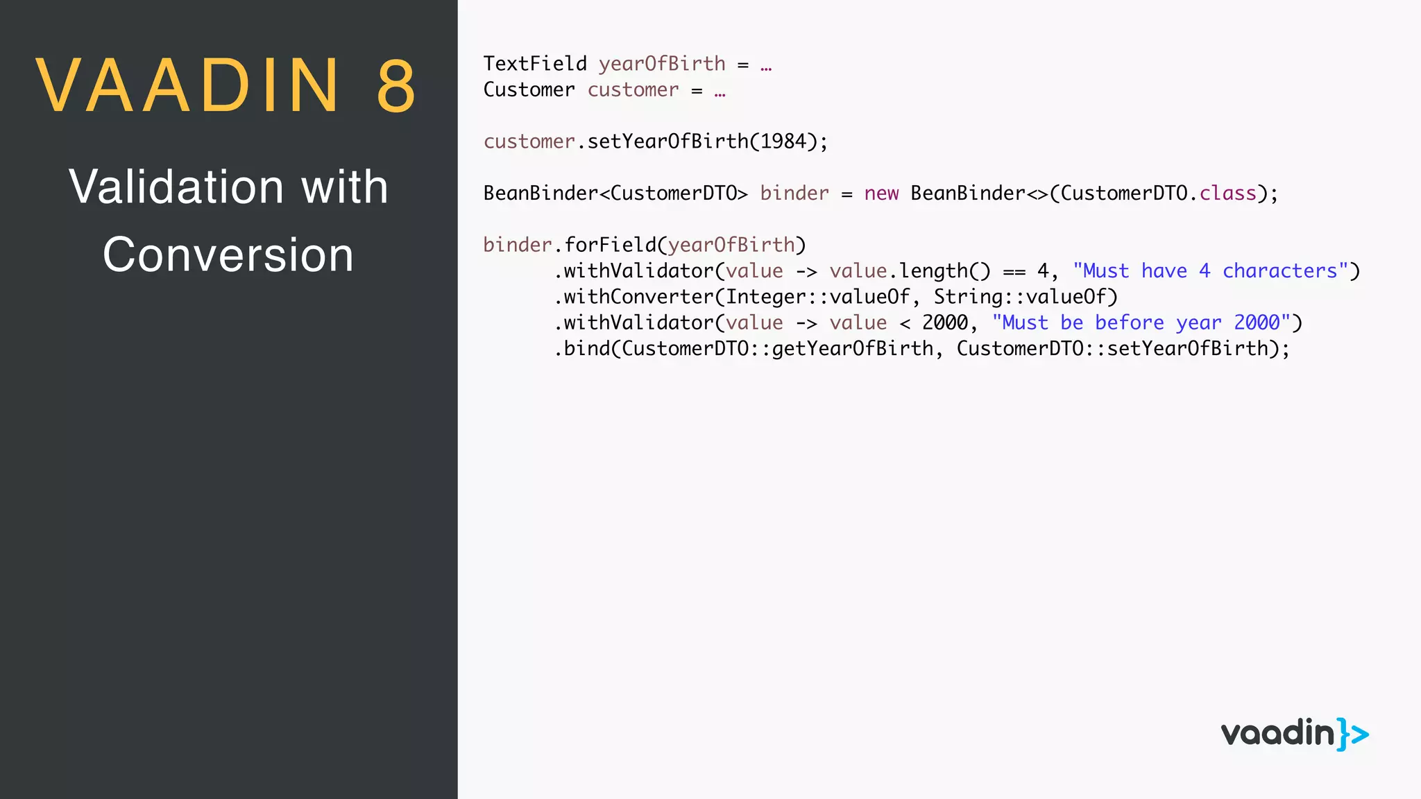 TextField yearOfBirth = …
Customer customer = …
customer.setYearOfBirth(1984);
BeanBinder<CustomerDTO> binder = new BeanBinder<>(CustomerDTO.class);
binder.forField(yearOfBirth)
.withValidator(value -> value.length() == 4, "Must have 4 characters")
.withConverter(Integer::valueOf, String::valueOf)
.withValidator(value -> value < 2000, "Must be before year 2000")
.bind(CustomerDTO::getYearOfBirth, CustomerDTO::setYearOfBirth);
Validation with
Conversion
VAADIN 8
 