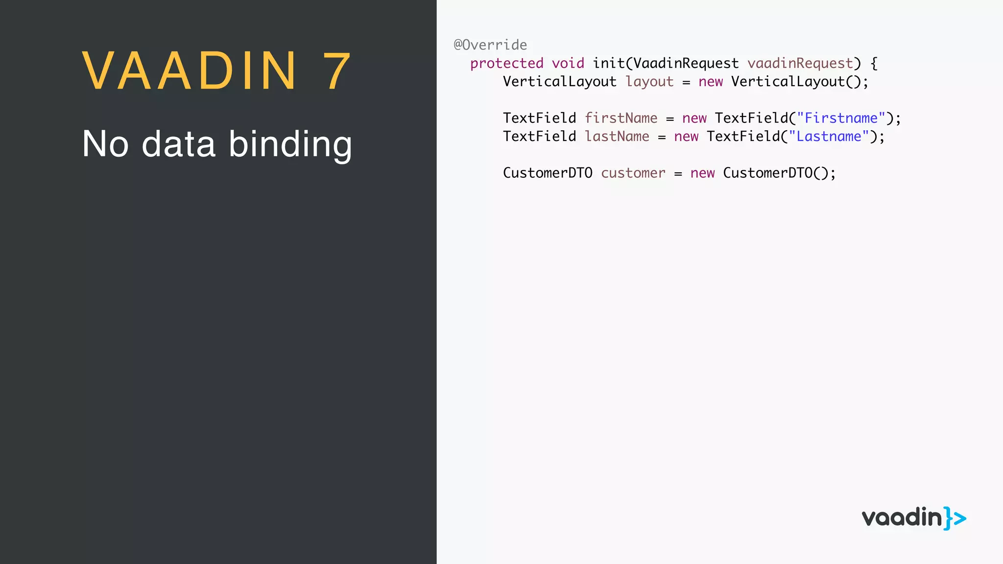 @Override
protected void init(VaadinRequest vaadinRequest) {
VerticalLayout layout = new VerticalLayout();
TextField firstName = new TextField("Firstname");
TextField lastName = new TextField("Lastname");
CustomerDTO customer = new CustomerDTO();
No data binding
VAADIN 7
 