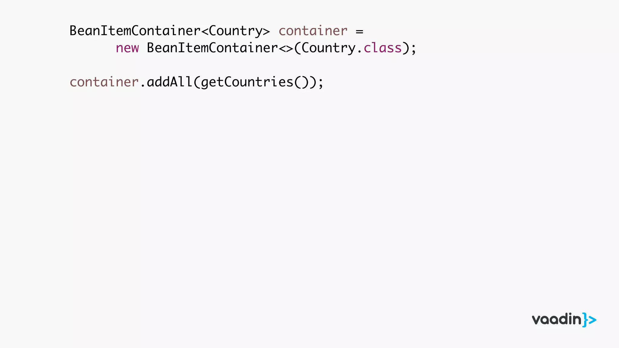 BeanItemContainer<Country> container =
new BeanItemContainer<>(Country.class);
container.addAll(getCountries());
 