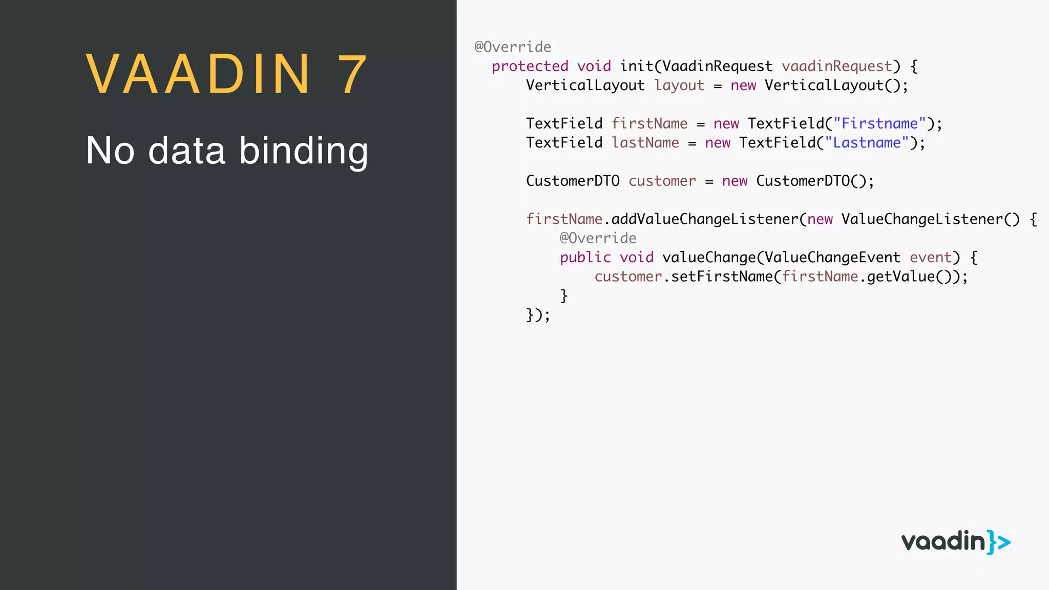 @Override
protected void init(VaadinRequest vaadinRequest) {
VerticalLayout layout = new VerticalLayout();
TextField firstName = new TextField("Firstname");
TextField lastName = new TextField("Lastname");
CustomerDTO customer = new CustomerDTO();
firstName.addValueChangeListener(new ValueChangeListener() {
@Override
public void valueChange(ValueChangeEvent event) {
customer.setFirstName(firstName.getValue());
}
});
No data binding
VAADIN 7
 