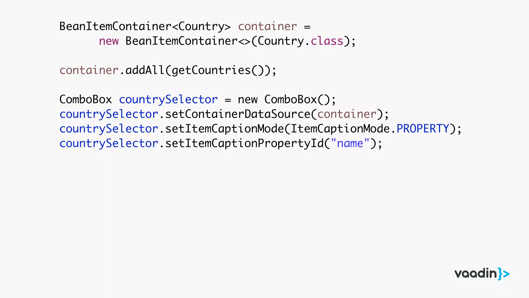 BeanItemContainer<Country> container =
new BeanItemContainer<>(Country.class);
container.addAll(getCountries());
ComboBox countrySelector = new ComboBox();
countrySelector.setContainerDataSource(container);
countrySelector.setItemCaptionMode(ItemCaptionMode.PROPERTY);
countrySelector.setItemCaptionPropertyId("name");
 