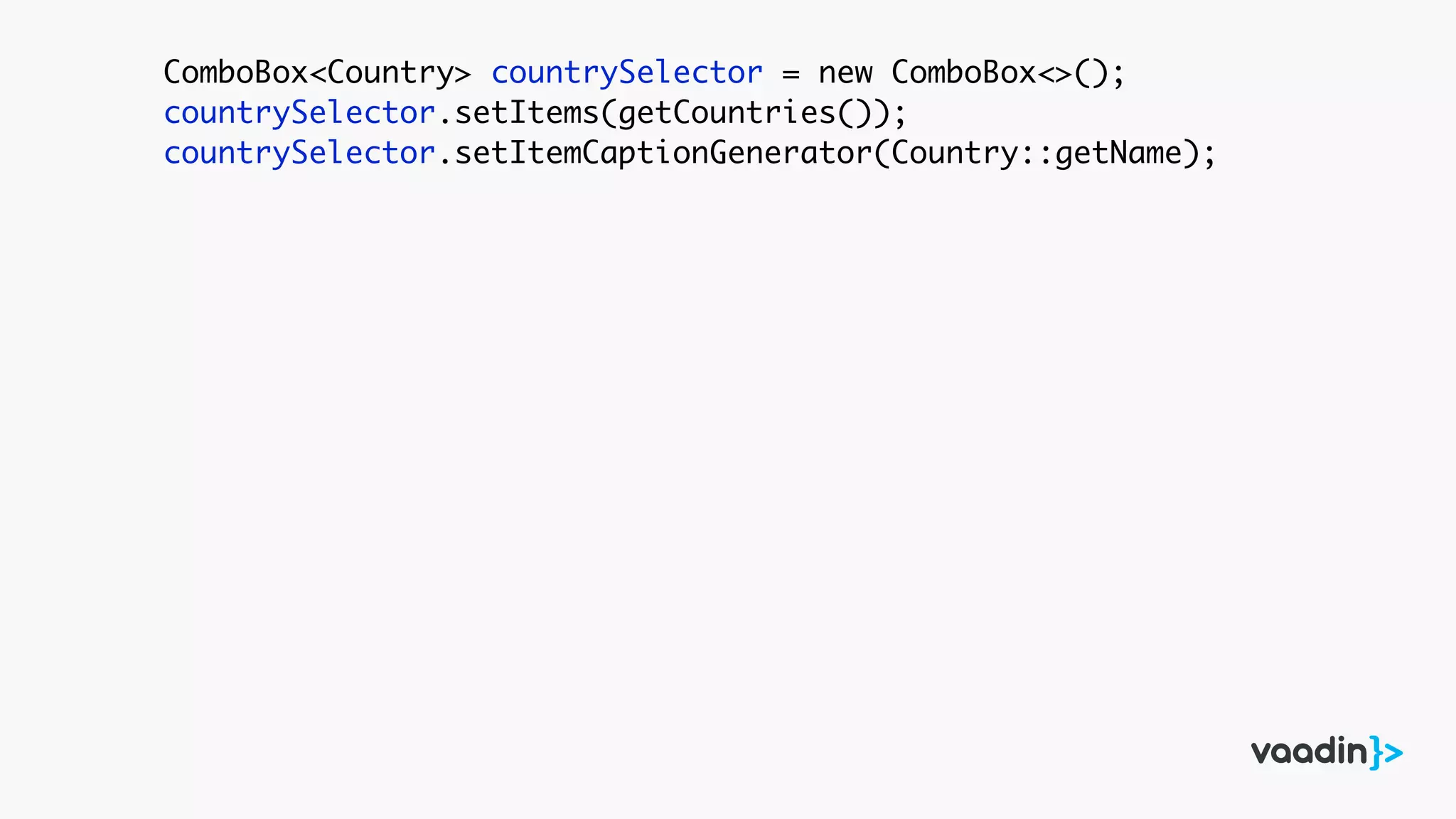 ComboBox<Country> countrySelector = new ComboBox<>();
countrySelector.setItems(getCountries());
countrySelector.setItemCaptionGenerator(Country::getName);
 