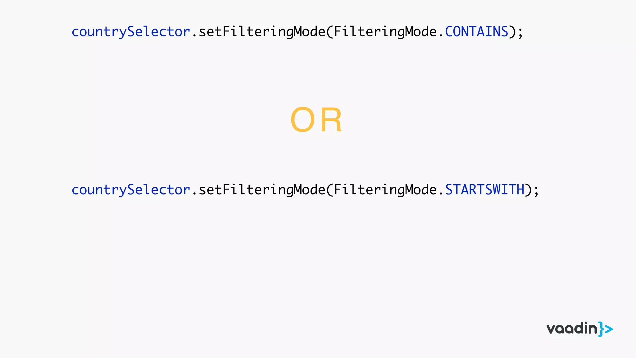 countrySelector.setFilteringMode(FilteringMode.CONTAINS);
countrySelector.setFilteringMode(FilteringMode.STARTSWITH);
OR
 