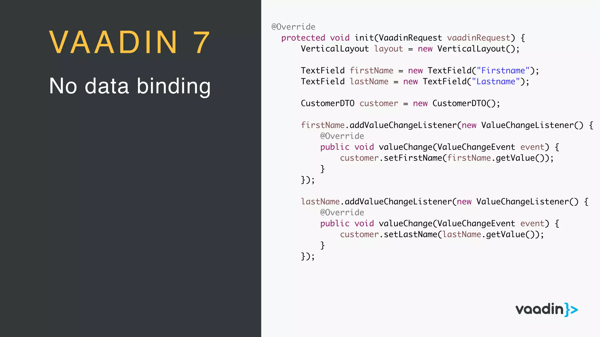 @Override
protected void init(VaadinRequest vaadinRequest) {
VerticalLayout layout = new VerticalLayout();
TextField firstName = new TextField("Firstname");
TextField lastName = new TextField("Lastname");
CustomerDTO customer = new CustomerDTO();
firstName.addValueChangeListener(new ValueChangeListener() {
@Override
public void valueChange(ValueChangeEvent event) {
customer.setFirstName(firstName.getValue());
}
});
lastName.addValueChangeListener(new ValueChangeListener() {
@Override
public void valueChange(ValueChangeEvent event) {
customer.setLastName(lastName.getValue());
}
});
No data binding
VAADIN 7
 