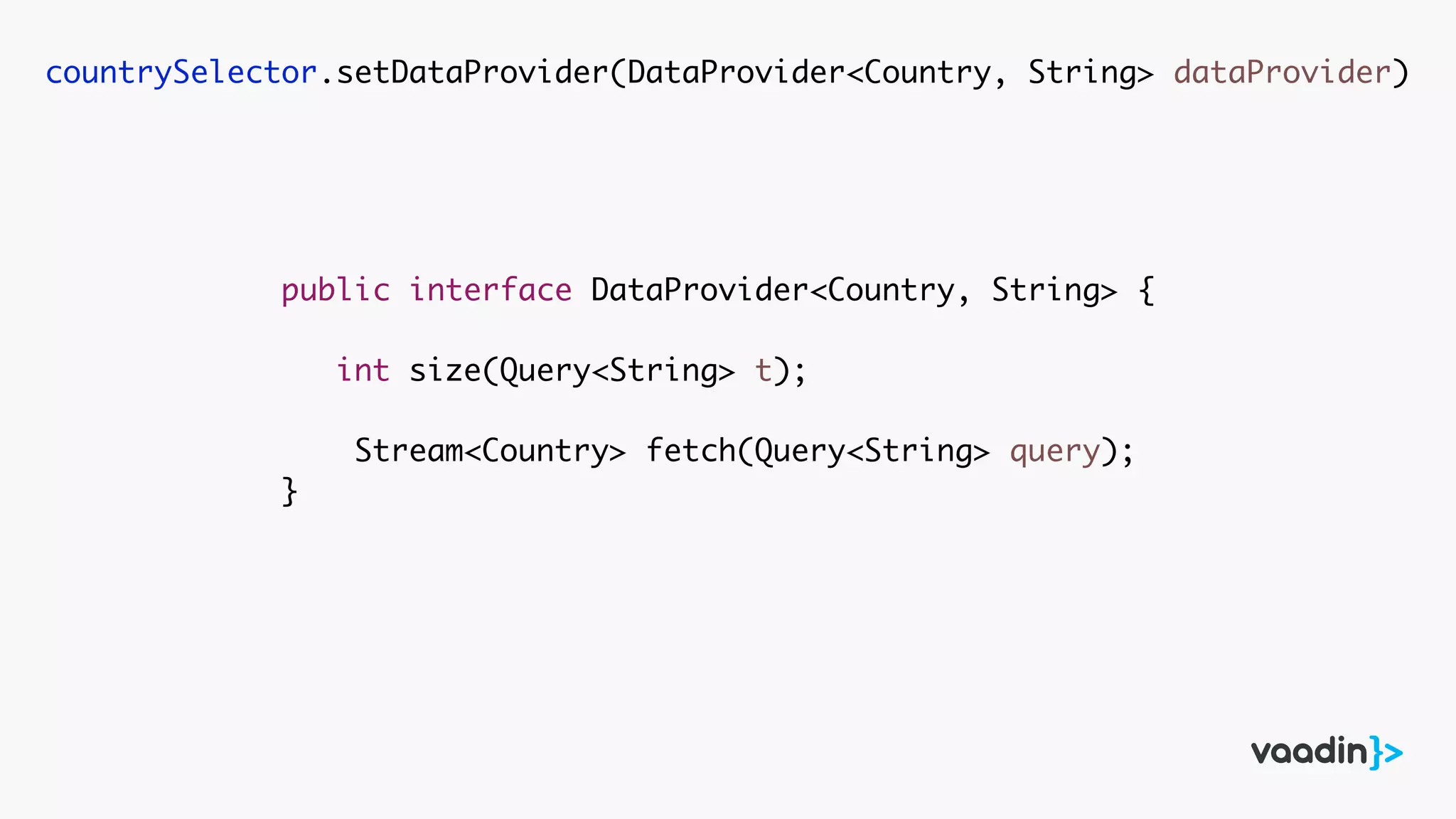 countrySelector.setDataProvider(DataProvider<Country, String> dataProvider)
public interface DataProvider<Country, String> {
int size(Query<String> t);
Stream<Country> fetch(Query<String> query);
}
 