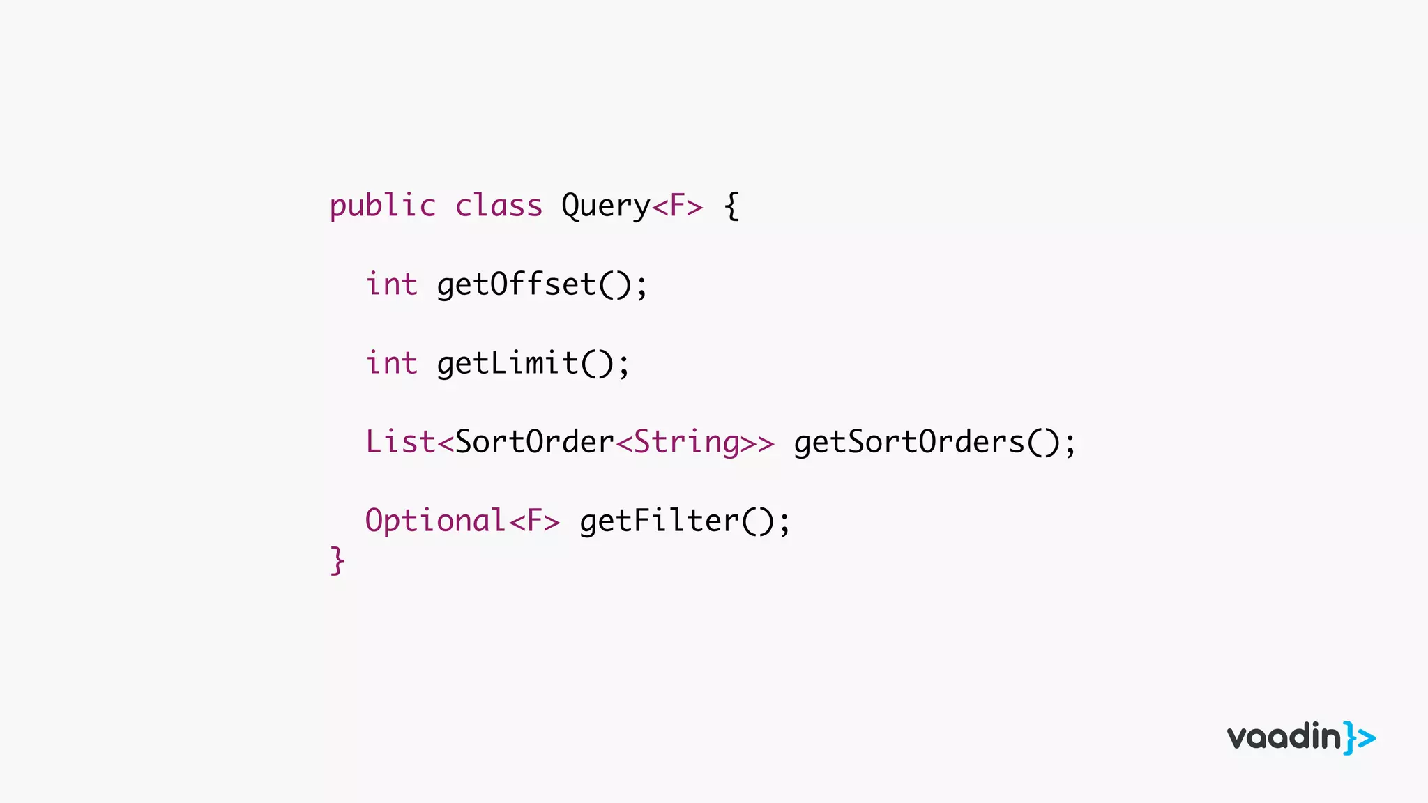 public class Query<F> {
int getOffset();
int getLimit();
List<SortOrder<String>> getSortOrders();
Optional<F> getFilter();
}
 