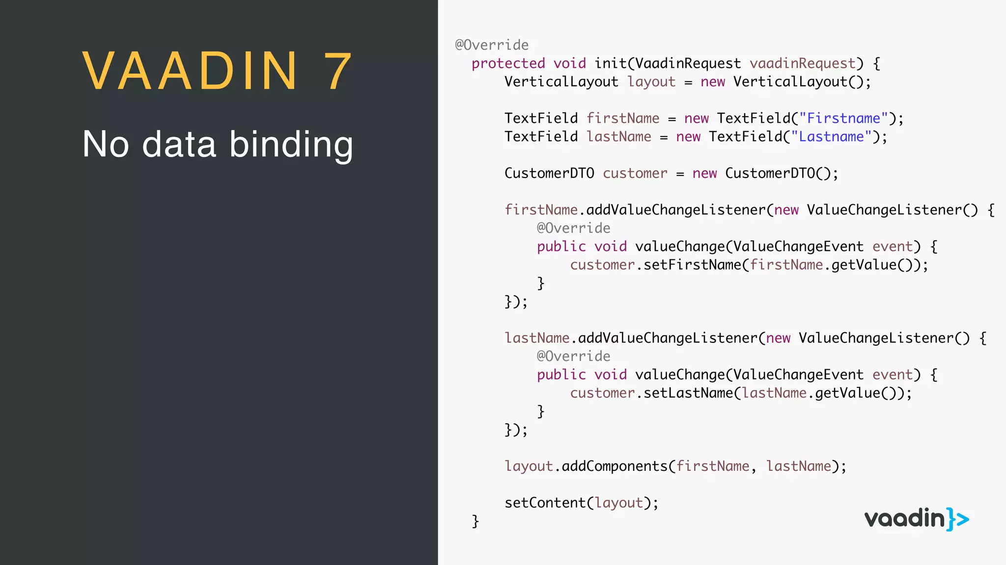 @Override
protected void init(VaadinRequest vaadinRequest) {
VerticalLayout layout = new VerticalLayout();
TextField firstName = new TextField("Firstname");
TextField lastName = new TextField("Lastname");
CustomerDTO customer = new CustomerDTO();
firstName.addValueChangeListener(new ValueChangeListener() {
@Override
public void valueChange(ValueChangeEvent event) {
customer.setFirstName(firstName.getValue());
}
});
lastName.addValueChangeListener(new ValueChangeListener() {
@Override
public void valueChange(ValueChangeEvent event) {
customer.setLastName(lastName.getValue());
}
});
layout.addComponents(firstName, lastName);
setContent(layout);
}
No data binding
VAADIN 7
 
