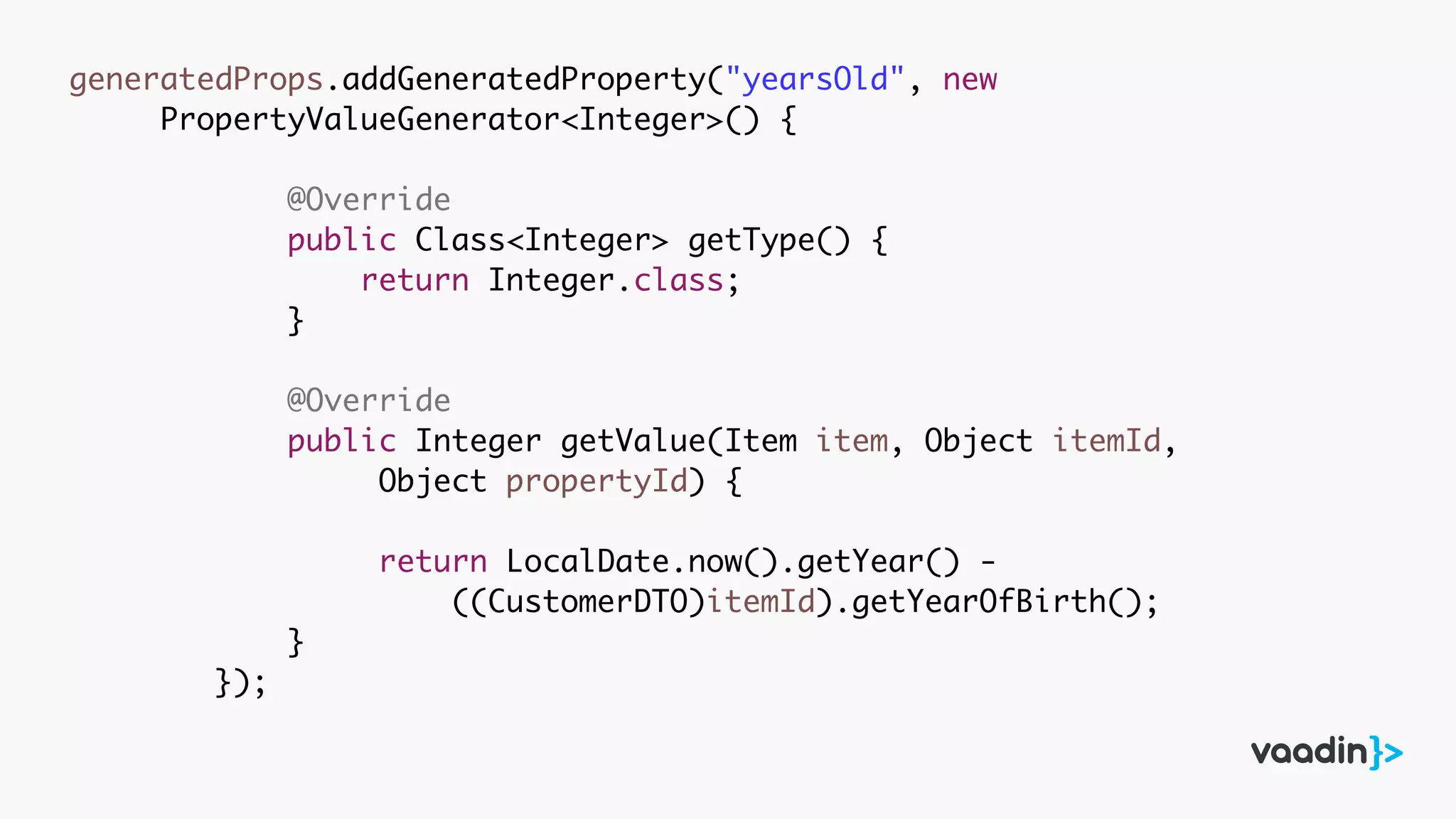 generatedProps.addGeneratedProperty("yearsOld", new
PropertyValueGenerator<Integer>() {
@Override
public Class<Integer> getType() {
return Integer.class;
}
@Override
public Integer getValue(Item item, Object itemId,
Object propertyId) {
return LocalDate.now().getYear() -
((CustomerDTO)itemId).getYearOfBirth();
}
});
 