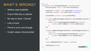 @Override
protected void init(VaadinRequest vaadinRequest) {
VerticalLayout layout = new VerticalLayout();
TextField firstName = new TextField("Firstname");
TextField lastName = new TextField("Lastname");
CustomerDTO customer = new CustomerDTO();
firstName.addValueChangeListener(new ValueChangeListener() {
@Override
public void valueChange(ValueChangeEvent event) {
customer.setFirstName(firstName.getValue());
}
});
lastName.addValueChangeListener(new ValueChangeListener() {
@Override
public void valueChange(ValueChangeEvent event) {
customer.setLastName(lastName.getValue());
}
});
layout.addComponents(firstName, lastName);
setContent(layout);
}
• Setters used explicitly
• Every Field has a Listener
• No way to Save / Cancel
• Lots of code
• Prone to error and change
• Invalid values not prevented
WHAT’S WRONG?
 