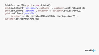Grid<CustomerDTO> grid = new Grid<>();
grid.addColumn("firstName", customer -> customer.getFirstname());
grid.addColumn("lastName", customer -> customer.getLastname());
grid.addColumn("yearsOld",
customer -> String.valueOf(LocalDate.now().getYear() -
customer.getYearOfBirth()));
 
