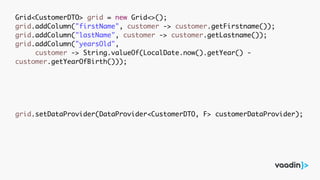 Grid<CustomerDTO> grid = new Grid<>();
grid.addColumn("firstName", customer -> customer.getFirstname());
grid.addColumn("lastName", customer -> customer.getLastname());
grid.addColumn("yearsOld",
customer -> String.valueOf(LocalDate.now().getYear() -
customer.getYearOfBirth()));
grid.setDataProvider(DataProvider<CustomerDTO, F> customerDataProvider);
 