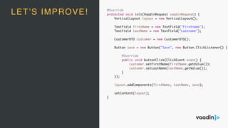 @Override
protected void init(VaadinRequest vaadinRequest) {
VerticalLayout layout = new VerticalLayout();
TextField firstName = new TextField("Firstname");
TextField lastName = new TextField("Lastname");
CustomerDTO customer = new CustomerDTO();
Button save = new Button("Save", new Button.ClickListener() {
@Override
public void buttonClick(ClickEvent event) {
customer.setFirstName(firstName.getValue());
customer.setLastName(lastName.getValue());
}
});
layout.addComponents(firstName, lastName, save);
setContent(layout);
}
LET’S IMPROVE!
 