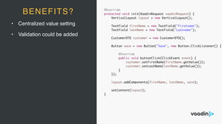 • Centralized value setting
• Validation could be added
BENEFITS? @Override
protected void init(VaadinRequest vaadinRequest) {
VerticalLayout layout = new VerticalLayout();
TextField firstName = new TextField("Firstname");
TextField lastName = new TextField("Lastname");
CustomerDTO customer = new CustomerDTO();
Button save = new Button("Save", new Button.ClickListener() {
@Override
public void buttonClick(ClickEvent event) {
customer.setFirstName(firstName.getValue());
customer.setLastName(lastName.getValue());
}
});
layout.addComponents(firstName, lastName, save);
setContent(layout);
}
 