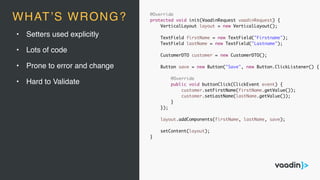 • Setters used explicitly
• Lots of code
• Prone to error and change
• Hard to Validate
@Override
protected void init(VaadinRequest vaadinRequest) {
VerticalLayout layout = new VerticalLayout();
TextField firstName = new TextField("Firstname");
TextField lastName = new TextField("Lastname");
CustomerDTO customer = new CustomerDTO();
Button save = new Button("Save", new Button.ClickListener() {
@Override
public void buttonClick(ClickEvent event) {
customer.setFirstName(firstName.getValue());
customer.setLastName(lastName.getValue());
}
});
layout.addComponents(firstName, lastName, save);
setContent(layout);
}
WHAT’S WRONG?
 