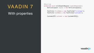 @Override
protected void init(VaadinRequest vaadinRequest) {
VerticalLayout layout = new VerticalLayout();
TextField firstName = new TextField("Firstname");
TextField lastName = new TextField("Lastname");
CustomerDTO customer = new CustomerDTO();
With properties
VAADIN 7
 
