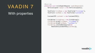 @Override
protected void init(VaadinRequest vaadinRequest) {
VerticalLayout layout = new VerticalLayout();
TextField firstName = new TextField("Firstname");
TextField lastName = new TextField("Lastname");
CustomerDTO customer = new CustomerDTO();
FieldGroup fieldGroup = new FieldGroup();
fieldGroup.bind(firstName, "firstName");
fieldGroup.bind(lastName, "lastName");
fieldGroup.setItemDataSource(new
BeanItem<CustomerDTO>(customer));
With properties
VAADIN 7
 