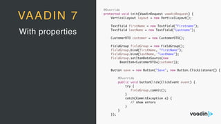 With properties
VAADIN 7
@Override
protected void init(VaadinRequest vaadinRequest) {
VerticalLayout layout = new VerticalLayout();
TextField firstName = new TextField("Firstname");
TextField lastName = new TextField("Lastname");
CustomerDTO customer = new CustomerDTO();
FieldGroup fieldGroup = new FieldGroup();
fieldGroup.bind(firstName, "firstName");
fieldGroup.bind(lastName, "lastName");
fieldGroup.setItemDataSource(new
BeanItem<CustomerDTO>(customer));
Button save = new Button("Save", new Button.ClickListener() {
@Override
public void buttonClick(ClickEvent event) {
try {
fieldGroup.commit();
}
catch(CommitException e) {
// show errors
}
}
});
 