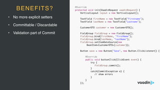 • No more explicit setters
• Committable / Discardable
• Validation part of Commit
@Override
protected void init(VaadinRequest vaadinRequest) {
VerticalLayout layout = new VerticalLayout();
TextField firstName = new TextField("Firstname");
TextField lastName = new TextField("Lastname");
CustomerDTO customer = new CustomerDTO();
FieldGroup fieldGroup = new FieldGroup();
fieldGroup.bind(firstName, "firstName");
fieldGroup.bind(lastName, "lastName");
fieldGroup.setItemDataSource(new
BeanItem<CustomerDTO>(customer));
Button save = new Button("Save", new Button.ClickListener() {
@Override
public void buttonClick(ClickEvent event) {
try {
fieldGroup.commit();
}
catch(CommitException e) {
// show errors
}
}
});
BENEFITS?
 