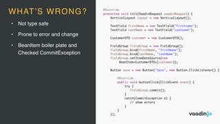 • Not type safe
• Prone to error and change
• BeanItem boiler plate and
Checked CommitException
@Override
protected void init(VaadinRequest vaadinRequest) {
VerticalLayout layout = new VerticalLayout();
TextField firstName = new TextField("Firstname");
TextField lastName = new TextField("Lastname");
CustomerDTO customer = new CustomerDTO();
FieldGroup fieldGroup = new FieldGroup();
fieldGroup.bind(firstName, "firstName");
fieldGroup.bind(lastName, "lastName");
fieldGroup.setItemDataSource(new
BeanItem<CustomerDTO>(customer));
Button save = new Button("Save", new Button.ClickListener() {
@Override
public void buttonClick(ClickEvent event) {
try {
fieldGroup.commit();
}
catch(CommitException e) {
// show errors
}
}
});
WHAT’S WRONG?
 