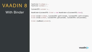 TextField firstName = …
TextField lastName = …
CustomerDTO customer = …
BeanBinder<CustomerDTO> binder = new BeanBinder<>(CustomerDTO.class);
binder.bind(firstName, CustomerDTO::getFirstname, CustomerDTO::setFirstname);
binder.bind(lastName, CustomerDTO::getLastname, CustomerDTO::setLastname);
binder.readBean(customer);
With Binder
VAADIN 8
 