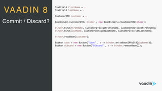 TextField firstName = …
TextField lastName = …
CustomerDTO customer = …
BeanBinder<CustomerDTO> binder = new BeanBinder<>(CustomerDTO.class);
binder.bind(firstName, CustomerDTO::getFirstname, CustomerDTO::setFirstname);
binder.bind(lastName, CustomerDTO::getLastname, CustomerDTO::setLastname);
binder.readBean(customer);
Button save = new Button("Save" , e -> binder.writeBeanIfValid(customer));
Button discard = new Button("Discard" , e -> binder.removeBean());
Commit / Discard?
VAADIN 8
 