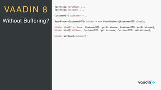 TextField firstName = …
TextField lastName = …
CustomerDTO customer = …
BeanBinder<CustomerDTO> binder = new BeanBinder<>(CustomerDTO.class);
binder.bind(firstName, CustomerDTO::getFirstname, CustomerDTO::setFirstname);
binder.bind(lastName, CustomerDTO::getLastname, CustomerDTO::setLastname);
binder.setBean(customer);
Without Buffering?
VAADIN 8
 