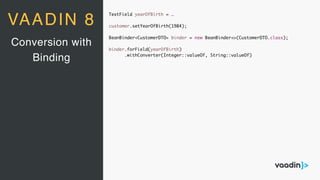 TextField yearOfBirth = …
customer.setYearOfBirth(1984);
BeanBinder<CustomerDTO> binder = new BeanBinder<>(CustomerDTO.class);
binder.forField(yearOfBirth)
.withConverter(Integer::valueOf, String::valueOf)
Conversion with
Binding
VAADIN 8
 