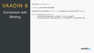 TextField yearOfBirth = …
customer.setYearOfBirth(1984);
BeanBinder<CustomerDTO> binder = new BeanBinder<>(CustomerDTO.class);
binder.forField(yearOfBirth)
.withConverter(Integer::valueOf, String::valueOf)
.bind(CustomerDTO::getYearOfBirth, CustomerDTO::setYearOfBirth);
Conversion with
Binding
VAADIN 8
 