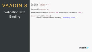 TextField firstName = …
TextField lastName = …
CustomerDTO customer = …
BeanBinder<CustomerDTO> binder = new BeanBinder<>(CustomerDTO.class);
binder.forField(firstName)
.withValidator(Validator::notEmpty, "Mandatory field")
Validation with
Binding
VAADIN 8
 