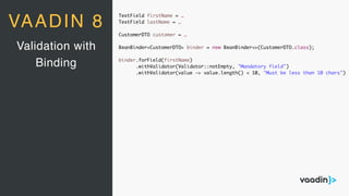 TextField firstName = …
TextField lastName = …
CustomerDTO customer = …
BeanBinder<CustomerDTO> binder = new BeanBinder<>(CustomerDTO.class);
binder.forField(firstName)
.withValidator(Validator::notEmpty, "Mandatory field")
.withValidator(value -> value.length() < 10, "Must be less than 10 chars")
Validation with
Binding
VAADIN 8
 
