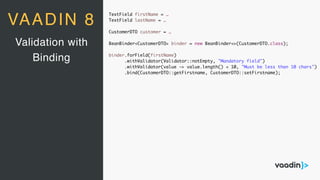 TextField firstName = …
TextField lastName = …
CustomerDTO customer = …
BeanBinder<CustomerDTO> binder = new BeanBinder<>(CustomerDTO.class);
binder.forField(firstName)
.withValidator(Validator::notEmpty, "Mandatory field")
.withValidator(value -> value.length() < 10, "Must be less than 10 chars")
.bind(CustomerDTO::getFirstname, CustomerDTO::setFirstname);
Validation with
Binding
VAADIN 8
 