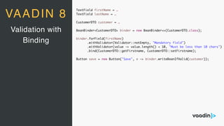 TextField firstName = …
TextField lastName = …
CustomerDTO customer = …
BeanBinder<CustomerDTO> binder = new BeanBinder<>(CustomerDTO.class);
binder.forField(firstName)
.withValidator(Validator::notEmpty, "Mandatory field")
.withValidator(value -> value.length() < 10, "Must be less than 10 chars")
.bind(CustomerDTO::getFirstname, CustomerDTO::setFirstname);
Button save = new Button("Save", e -> binder.writeBeanIfValid(customer));
Validation with
Binding
VAADIN 8
 