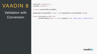 TextField yearOfBirth = …
Customer customer = …
customer.setYearOfBirth(1984);
BeanBinder<CustomerDTO> binder = new BeanBinder<>(CustomerDTO.class);
binder.forField(yearOfBirth)
.withValidator(value -> value.length() == 4, "Must have 4 characters")
Validation with
Conversion
VAADIN 8
 