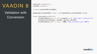 TextField yearOfBirth = …
Customer customer = …
customer.setYearOfBirth(1984);
BeanBinder<CustomerDTO> binder = new BeanBinder<>(CustomerDTO.class);
binder.forField(yearOfBirth)
.withValidator(value -> value.length() == 4, "Must have 4 characters")
.withConverter(Integer::valueOf, String::valueOf)
.withValidator(value -> value < 2000, "Must be before year 2000")
Validation with
Conversion
VAADIN 8
 