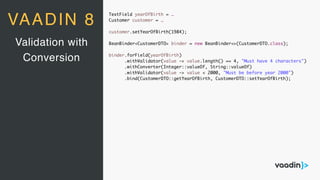 TextField yearOfBirth = …
Customer customer = …
customer.setYearOfBirth(1984);
BeanBinder<CustomerDTO> binder = new BeanBinder<>(CustomerDTO.class);
binder.forField(yearOfBirth)
.withValidator(value -> value.length() == 4, "Must have 4 characters")
.withConverter(Integer::valueOf, String::valueOf)
.withValidator(value -> value < 2000, "Must be before year 2000")
.bind(CustomerDTO::getYearOfBirth, CustomerDTO::setYearOfBirth);
Validation with
Conversion
VAADIN 8
 
