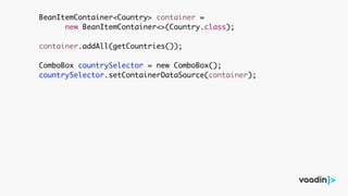 BeanItemContainer<Country> container =
new BeanItemContainer<>(Country.class);
container.addAll(getCountries());
ComboBox countrySelector = new ComboBox();
countrySelector.setContainerDataSource(container);
 