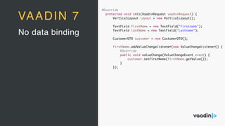 @Override
protected void init(VaadinRequest vaadinRequest) {
VerticalLayout layout = new VerticalLayout();
TextField firstName = new TextField("Firstname");
TextField lastName = new TextField("Lastname");
CustomerDTO customer = new CustomerDTO();
firstName.addValueChangeListener(new ValueChangeListener() {
@Override
public void valueChange(ValueChangeEvent event) {
customer.setFirstName(firstName.getValue());
}
});
No data binding
VAADIN 7
 