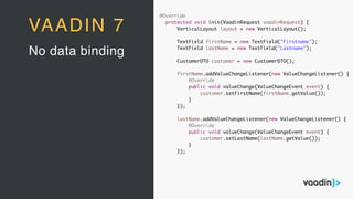 @Override
protected void init(VaadinRequest vaadinRequest) {
VerticalLayout layout = new VerticalLayout();
TextField firstName = new TextField("Firstname");
TextField lastName = new TextField("Lastname");
CustomerDTO customer = new CustomerDTO();
firstName.addValueChangeListener(new ValueChangeListener() {
@Override
public void valueChange(ValueChangeEvent event) {
customer.setFirstName(firstName.getValue());
}
});
lastName.addValueChangeListener(new ValueChangeListener() {
@Override
public void valueChange(ValueChangeEvent event) {
customer.setLastName(lastName.getValue());
}
});
No data binding
VAADIN 7
 