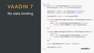 @Override
protected void init(VaadinRequest vaadinRequest) {
VerticalLayout layout = new VerticalLayout();
TextField firstName = new TextField("Firstname");
TextField lastName = new TextField("Lastname");
CustomerDTO customer = new CustomerDTO();
firstName.addValueChangeListener(new ValueChangeListener() {
@Override
public void valueChange(ValueChangeEvent event) {
customer.setFirstName(firstName.getValue());
}
});
lastName.addValueChangeListener(new ValueChangeListener() {
@Override
public void valueChange(ValueChangeEvent event) {
customer.setLastName(lastName.getValue());
}
});
layout.addComponents(firstName, lastName);
setContent(layout);
}
No data binding
VAADIN 7
 