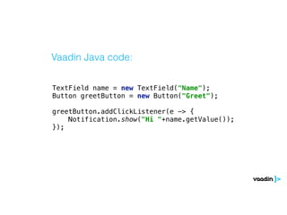 TextField name = new TextField("Name"); 
Button greetButton = new Button("Greet"); 
 
greetButton.addClickListener(e -> { 
Notification.show("Hi "+name.getValue()); 
});
Vaadin Java code:
 