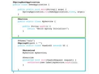 @SpringBootApplication
public class DemoApplication {
public static void main(String[] args) {
SpringApplication.run(DemoApplication.class, args);
}
@Service
public static class MyService { 
public String sayHi() {
return "Hello Spring Initializr!";
}
}
@Theme("valo")
@SpringUI(path = "")
public static class VaadinUI extends UI {
@Autowired
MyService myService;
@Override
protected void init(VaadinRequest request) {
setContent(new Label(myService.sayHi()));
}
}
}
 