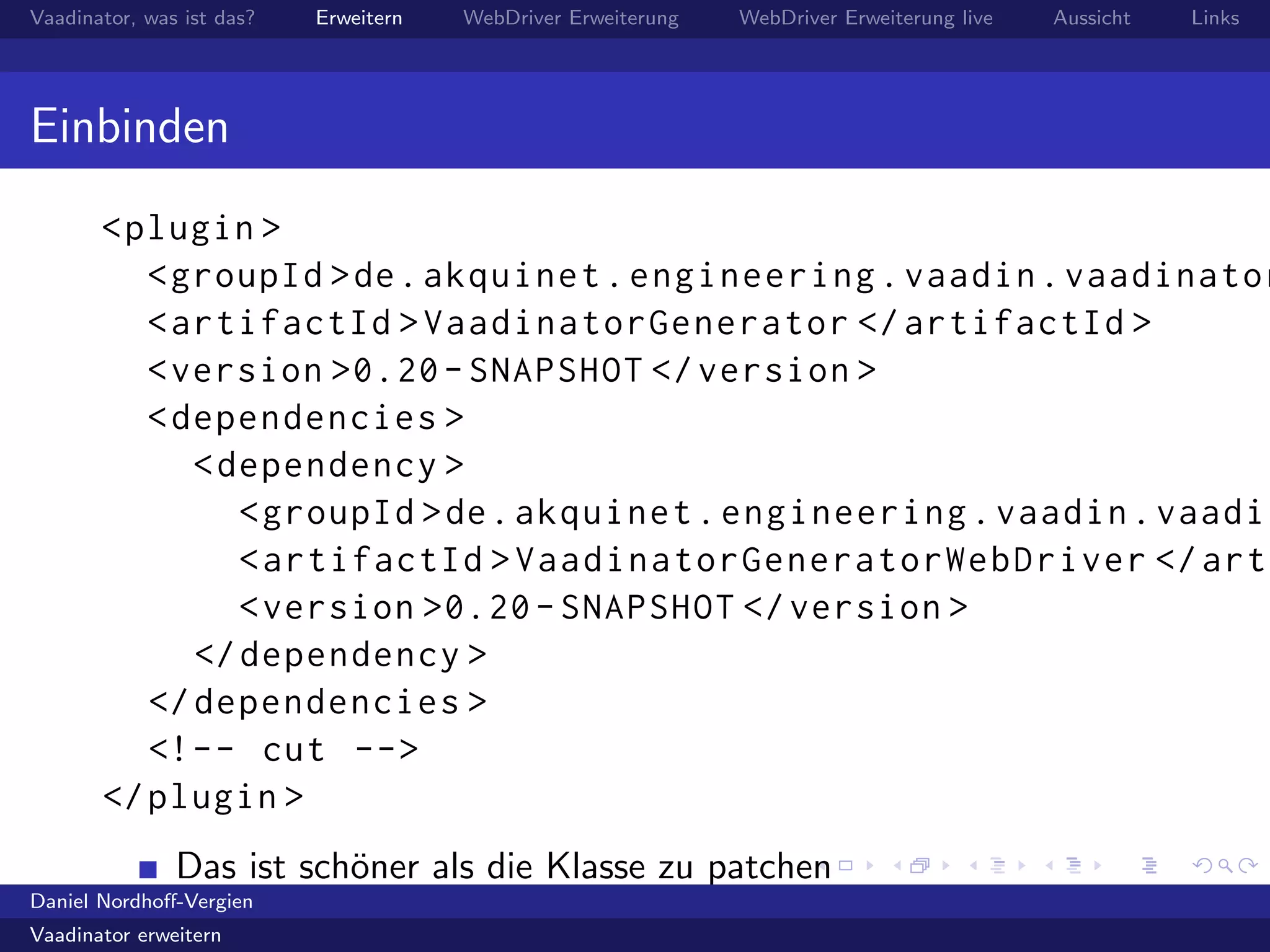 Vaadinator, was ist das? Erweitern WebDriver Erweiterung WebDriver Erweiterung live Aussicht Links
Einbinden
<plugin >
<groupId >de.akquinet.engineering.vaadin.vaadinator
<artifactId >VaadinatorGenerator </artifactId >
<version >0.20- SNAPSHOT </version >
<dependencies >
<dependency >
<groupId >de.akquinet.engineering.vaadin.vaadin
<artifactId >VaadinatorGeneratorWebDriver </arti
<version >0.20- SNAPSHOT </version >
</dependency >
</dependencies >
<!-- cut -->
</plugin >
Das ist sch¨oner als die Klasse zu patchen
Daniel Nordhoﬀ-Vergien
Vaadinator erweitern
 