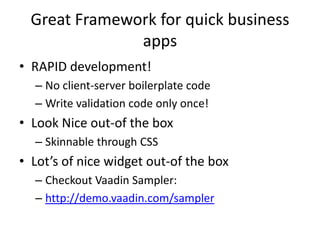 Great Framework for quick business
               apps
• RAPID development!
  – No client-server boilerplate code
  – Write validation code only once!
• Look Nice out-of the box
  – Skinnable through CSS
• Lot’s of nice widget out-of the box
  – Checkout Vaadin Sampler:
  – http://demo.vaadin.com/sampler
 