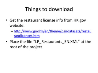 Things to download
• Get the restaurant license info from HK gov
  website:
  – http://www.gov.hk/en/theme/psi/datasets/restau
    rantlicences.htm
• Place the file “LP_Restaurants_EN.XML” at the
  root of the project
 