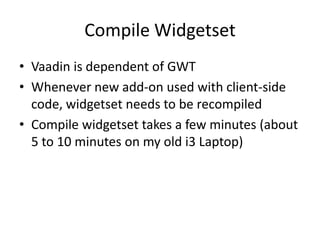 Compile Widgetset
• Vaadin is dependent of GWT
• Whenever new add-on used with client-side
  code, widgetset needs to be recompiled
• Compile widgetset takes a few minutes (about
  5 to 10 minutes on my old i3 Laptop)
 